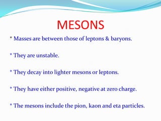 MESONS* Masses are between those of leptons & baryons.* They are unstable.* They decay into lighter mesons or leptons.* They have either positive, negative at zero charge.* The mesons include the pion, kaon and eta particles.