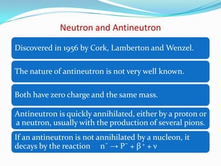 PARTICLES & ANTI-PARTICLESElectron – Positron* Same mass & the same spin but opposite charge*They annihilate each other with the emission of photons* The existence of an antiparticle for the electron was   actually predicted by Dirac, because of a symmetry of    the equations of the relativistic quantum theory of the     electron.Positron was discovered by Anderson in 1932.Proton and antiproton