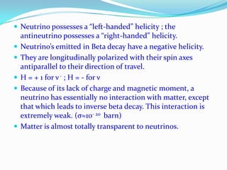 Neutrino and AntineutrinoIt has Charge Zero, spin ½, zero rest mass and magnetic moment smaller than 10−8 Bohr magneton or nearly zero.Finite energy, momentum and travels with the speed of light. It does not cause ionization on passing through matter.The spin of the neutrino is opposite in direction to the direction of its motion. (neutrino spins – counterclockwise)The spin of the antineutrino is in the same direction as its direction of motion. (It spins clockwise)The neutrino moves through space in the manner of a left-handed screw, while the antineutrino does so in the manner of a right-handed screw. Continue…