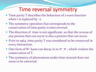 Charge conjugate symmetryIt is the act of symmetry operation in which every particle in a system is replaced by its antiparticle.If the anti-system or antimatter counterpart exhibits the same physical phenomena, then charge parity (C) is conserved.In fact C is not conserved in the weak interaction.