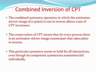 Time reversal symmetryTime parity T describes the behaviour of a wave function when t is replaced by –t. The symmetry operation that corresponds to the conservation of time parity is time reversal.The direction of  time is not significant, so that the reverse of any process that can occur is also a process that can occur.Prior to 1964, time parity T was considered to be conserved in every interaction.One form of Kokaon can decay in to π+, π−, which violates the conservation of T. The symmetry of phenomena under time reversal does not seem to be universal.