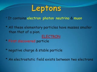 Leptons*It contains electron, photon, neutrino & muon.* All these elementary particles have masses smaller   than that of a pion.ELECTRON* First discovered particle* negative charge & stable particle* An electrostatic field exists between two electrons