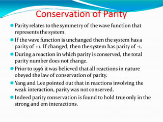Conservation of Parity
⚫Parityrelates to thesymmetryof thewave function that
represents the system.
⚫If thewave function is unchanged then the system has a
parityof +1. If changed, then thesystem has parityof -1.
⚫During a reaction in which parity is conserved, the total
parity numberdoes not change.
⚫Prior to 1956 itwas believed thatall reactions in nature
obeyed the law of conservation of parity.
⚫Yang and Lee pointed out that in reactions involving the
weak interaction, paritywas not conserved.
⚫Indeed parityconservation is found to hold trueonly in the
strong and em interactions.
 