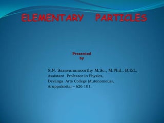 ELEMENTARY   PARTICLESPresented  by S.N. Saravanamoorthy M.Sc., M.Phil., B.Ed., Assistant  Professor in Physics, Devanga  Arts College (Autonomous), Aruppukottai – 626 101. 