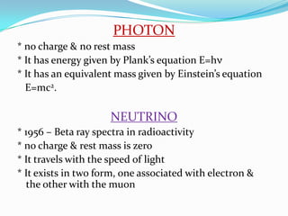 PHOTON* no charge & no rest mass* It has energy given by Plank’s equation E=hν* It has an equivalent mass given by Einstein’s equation   E=mc2.NEUTRINO* 1956 – Beta ray spectra in radioactivity* no charge & rest mass is zero* It travels with the speed of light* It exists in two form, one associated with electron & the other with the muon
