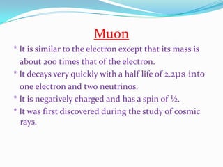Muon* It is similar to the electron except that its mass is    about 200 times that of the electron.* It decays very quickly with a half life of 2.2μs into   one electron and two neutrinos. * It is negatively charged and has a spin of ½. * It was first discovered during the study of cosmic rays.