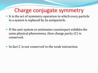 Conservation of ParityParity relates to the symmetry of the wave function that represents the system.If the wave function is unchanged then the system has a parity of +1. If changed, then the system has parity of -1.During a reaction in which parity is conserved, the total parity number does not change.Prior to 1956 it was believed that all reactions in nature obeyed the law of conservation of parity.Yang and Lee pointed out that in reactions involving the weak interaction, parity was not conserved.Indeed parity conservation is found to hold true only in the strong and em interactions. 