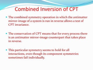 Time reversal symmetryTime parity T describes the behaviour of a wave function when t is replaced by –t. The symmetry operation that corresponds to the conservation of time parity is time reversal.The direction of  time is not significant, so that the reverse of any process that can occur is also a process that can occur.Prior to 1964, time parity T was considered to be conserved in every interaction.One form of Kokaon can decay in to π+, π−, which violates the conservation of T. The symmetry of phenomena under time reversal does not seem to be universal.