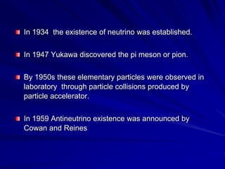 In 1934 the existence of neutrino was established.
In 1947 Yukawa discovered the pi meson or pion.
By 1950s these elementary particles were observed in
laboratory through particle collisions produced by
particle accelerator.
In 1959 Antineutrino existence was announced by
Cowan and Reines
 