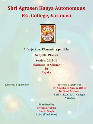 Shri Agrasen Kanya Autonomous
P.G. College, Varanasi
External Supervisor Internal Supervisor
Dr. Shubha R. Saxena (HOD)
Dr. Sunil Mishra
Shri A. K. A. P. G. College
Varanasi
Submitted by
Priyanka Verma
Smriti Singh
B. Sc. (Final Year)
A Project on: Elementary particles
Subject:- Physics
Session: 2015-16
Bachelor of Science
In
Physics
 