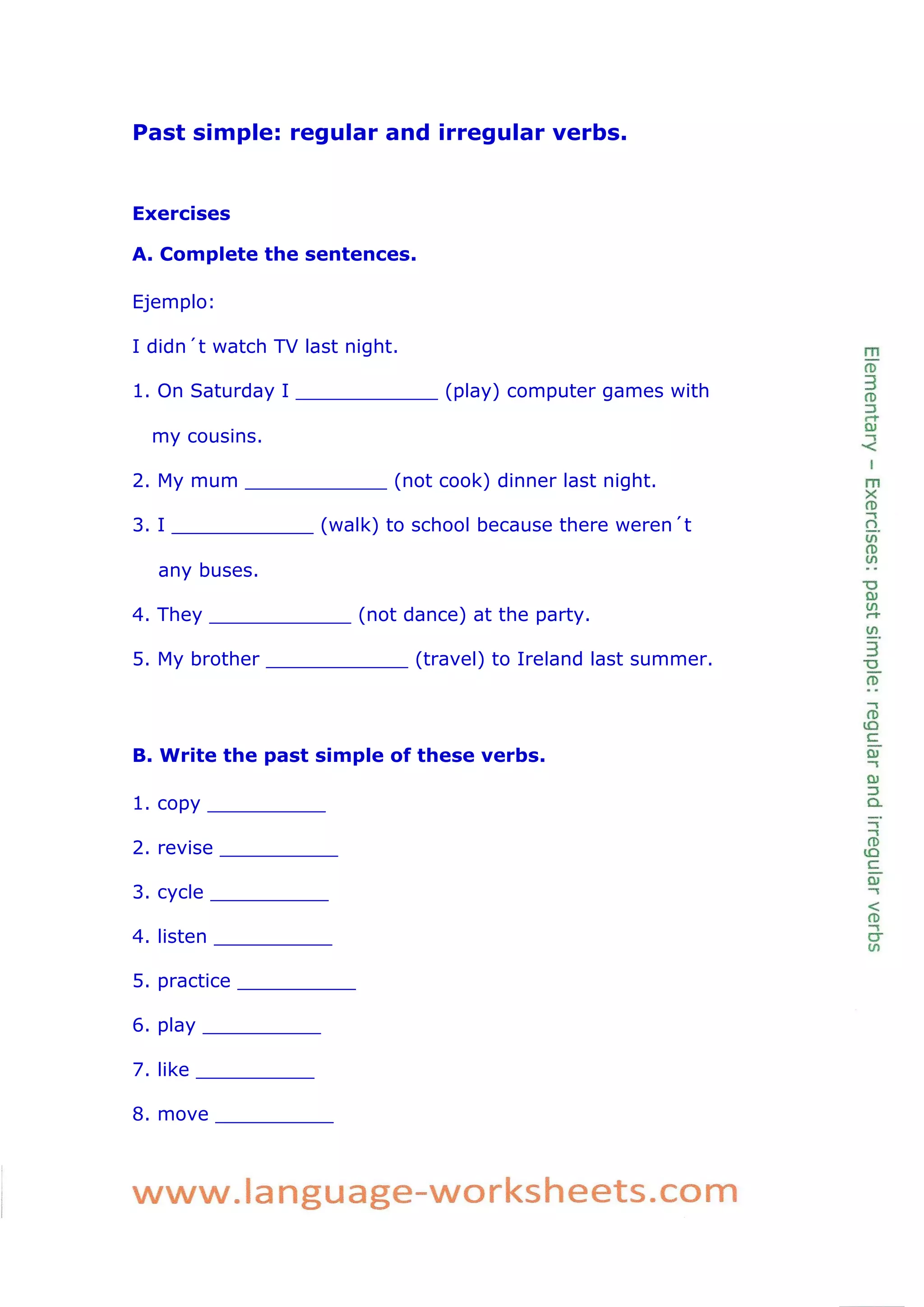 Past simple: regular and irregular verbs. 
Exercises 
A. Complete the sentences. 
Ejemplo: 
I didn´t watch TV last night. 
1. On Saturday I ____________ (play) computer games with my cousins. 
2. My mum ____________ (not cook) dinner last night. 
3. I ____________ (walk) to school because there weren´t any buses. 
4. They ____________ (not dance) at the party. 
5. My brother ____________ (travel) to Ireland last summer. 
B. Write the past simple of these verbs. 
1. copy __________ 
2. revise __________ 
3. cycle __________ 
4. listen __________ 
5. practice __________ 
6. play __________ 
7. like __________ 
8. move __________ 
 