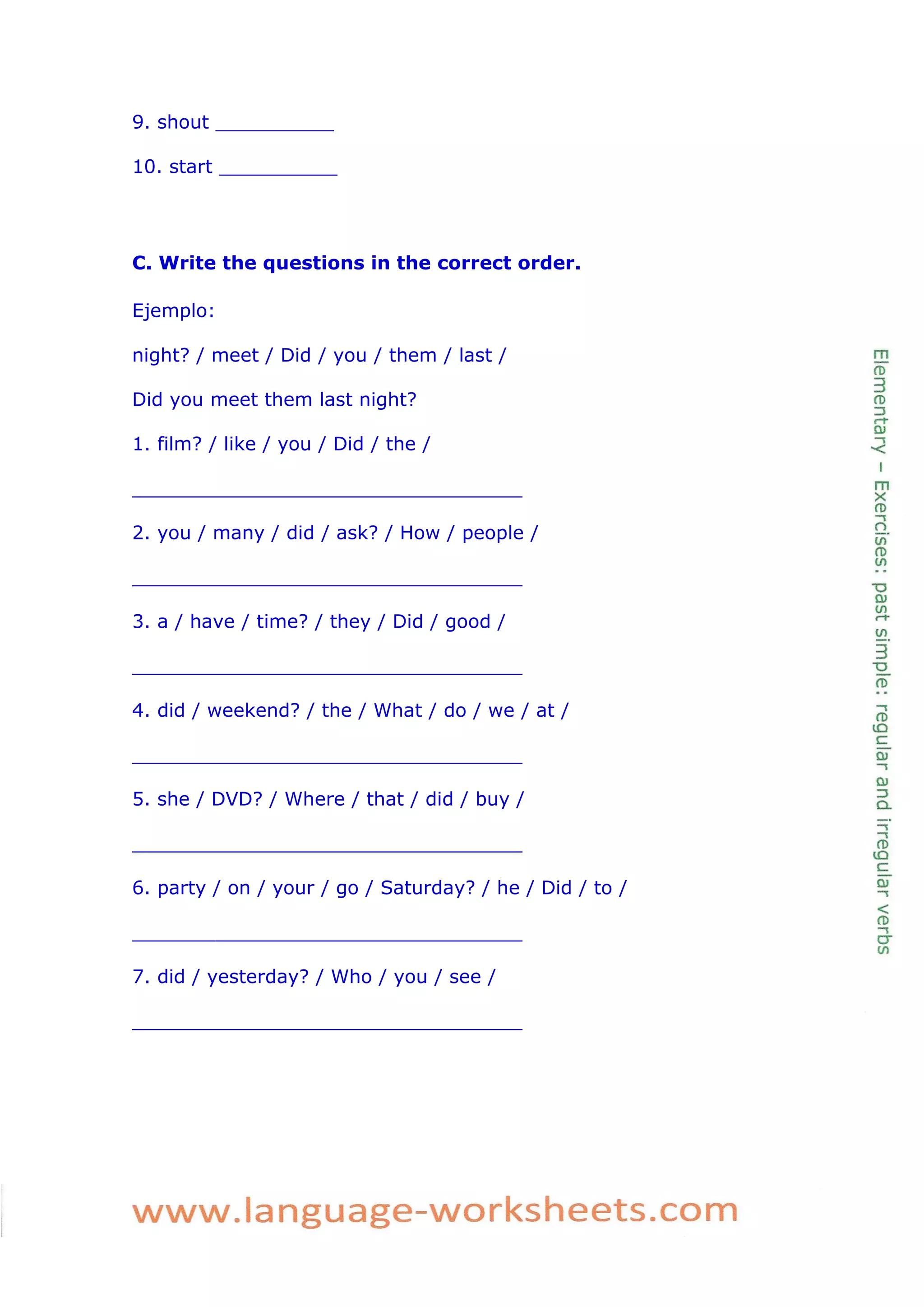 9. shout __________ 
10. start __________ 
C. Write the questions in the correct order. 
Ejemplo: 
night? / meet / Did / you / them / last / 
Did you meet them last night? 
1. film? / like / you / Did / the / 
_________________________________ 
2. you / many / did / ask? / How / people / 
_________________________________ 
3. a / have / time? / they / Did / good / 
_________________________________ 
4. did / weekend? / the / What / do / we / at / 
_________________________________ 
5. she / DVD? / Where / that / did / buy / 
_________________________________ 
6. party / on / your / go / Saturday? / he / Did / to / 
_________________________________ 
7. did / yesterday? / Who / you / see / 
_________________________________ 
 