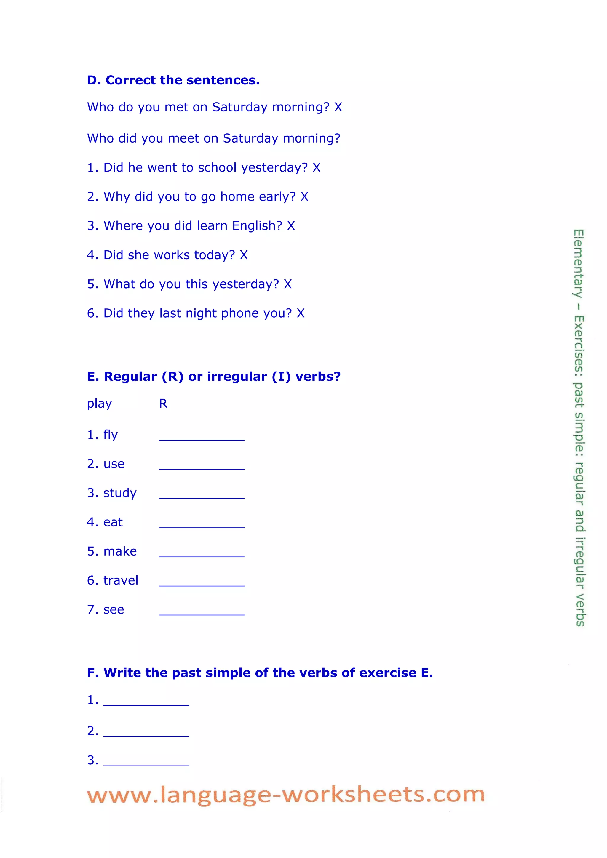 D. Correct the sentences. 
Who do you met on Saturday morning? X 
Who did you meet on Saturday morning? 
1. Did he went to school yesterday? X 
2. Why did you to go home early? X 
3. Where you did learn English? X 
4. Did she works today? X 
5. What do you this yesterday? X 
6. Did they last night phone you? X 
E. Regular (R) or irregular (I) verbs? 
play R 
1. fly ___________ 
2. use ___________ 
3. study ___________ 
4. eat ___________ 
5. make ___________ 
6. travel ___________ 
7. see ___________ 
F. Write the past simple of the verbs of exercise E. 
1. ___________ 
2. ___________ 
3. ___________  