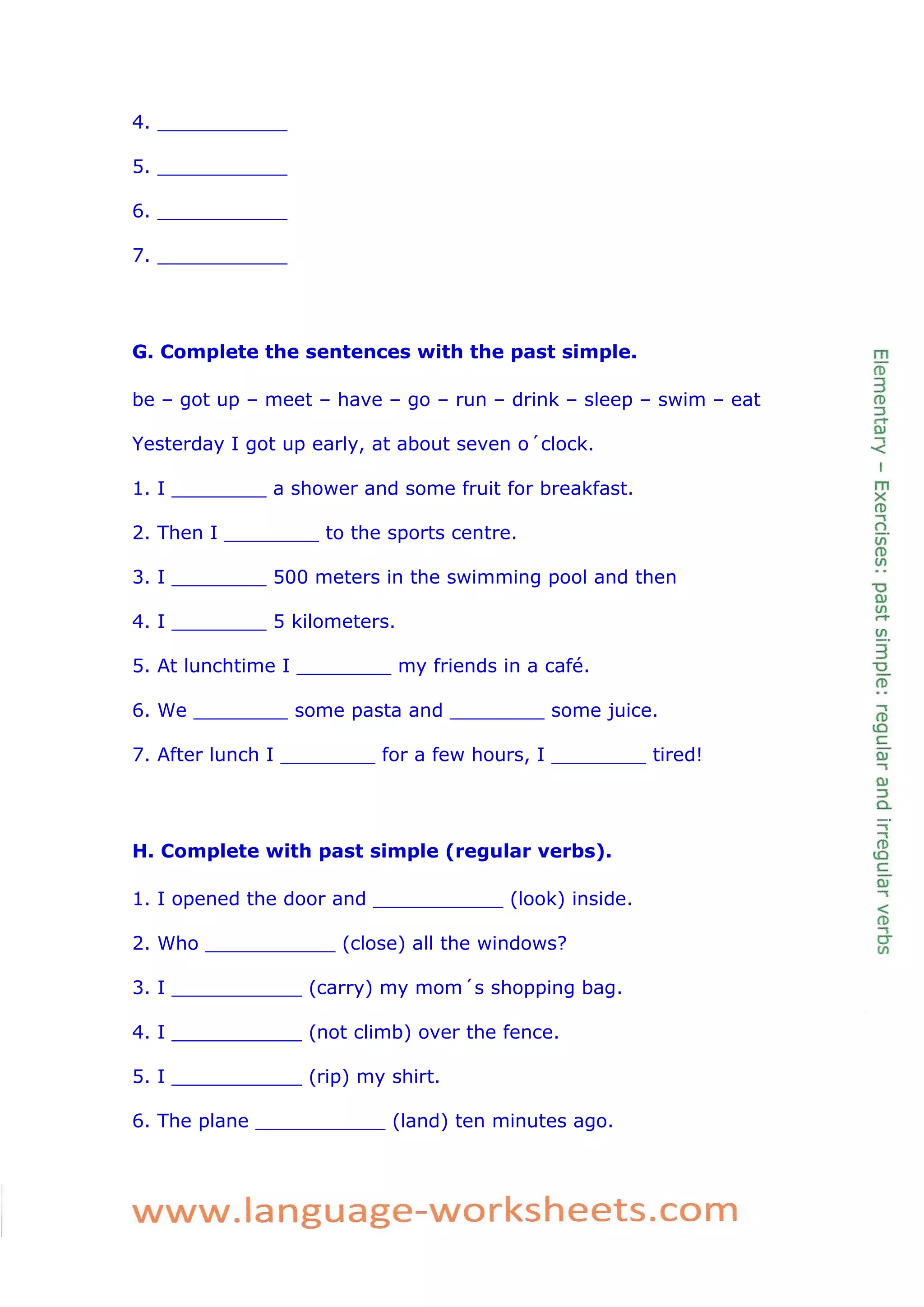 4. ___________ 
5. ___________ 
6. ___________ 
7. ___________ 
G. Complete the sentences with the past simple. 
be – got up – meet – have – go – run – drink – sleep – swim – eat 
Yesterday I got up early, at about seven o´clock. 
1. I ________ a shower and some fruit for breakfast. 
2. Then I ________ to the sports centre. 
3. I ________ 500 meters in the swimming pool and then 
4. I ________ 5 kilometers. 
5. At lunchtime I ________ my friends in a café. 
6. We ________ some pasta and ________ some juice. 
7. After lunch I ________ for a few hours, I ________ tired! 
H. Complete with past simple (regular verbs). 
1. I opened the door and ___________ (look) inside. 
2. Who ___________ (close) all the windows? 
3. I ___________ (carry) my mom´s shopping bag. 
4. I ___________ (not climb) over the fence. 
5. I ___________ (rip) my shirt. 
6. The plane ___________ (land) ten minutes ago. 
 
