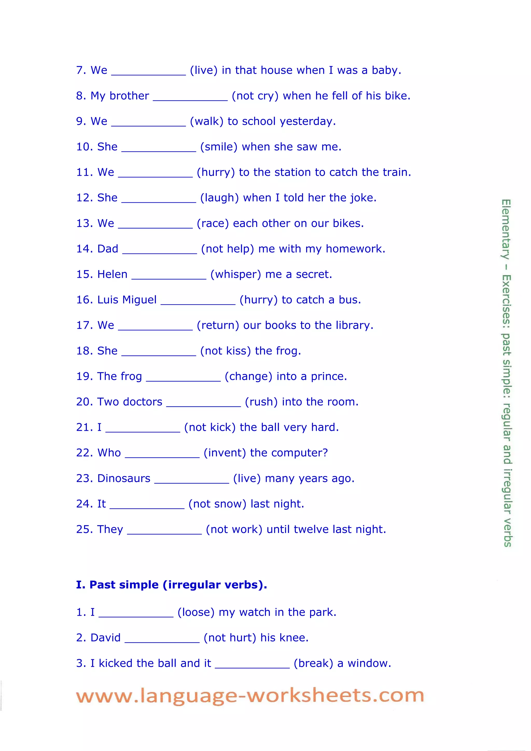 7. We ___________ (live) in that house when I was a baby. 
8. My brother ___________ (not cry) when he fell of his bike. 
9. We ___________ (walk) to school yesterday. 
10. She ___________ (smile) when she saw me. 
11. We ___________ (hurry) to the station to catch the train. 
12. She ___________ (laugh) when I told her the joke. 
13. We ___________ (race) each other on our bikes. 
14. Dad ___________ (not help) me with my homework. 
15. Helen ___________ (whisper) me a secret. 
16. Luis Miguel ___________ (hurry) to catch a bus. 
17. We ___________ (return) our books to the library. 
18. She ___________ (not kiss) the frog. 
19. The frog ___________ (change) into a prince. 
20. Two doctors ___________ (rush) into the room. 
21. I ___________ (not kick) the ball very hard. 
22. Who ___________ (invent) the computer? 
23. Dinosaurs ___________ (live) many years ago. 
24. It ___________ (not snow) last night. 
25. They ___________ (not work) until twelve last night. 
I. Past simple (irregular verbs). 
1. I ___________ (loose) my watch in the park. 
2. David ___________ (not hurt) his knee. 
3. I kicked the ball and it ___________ (break) a window.  