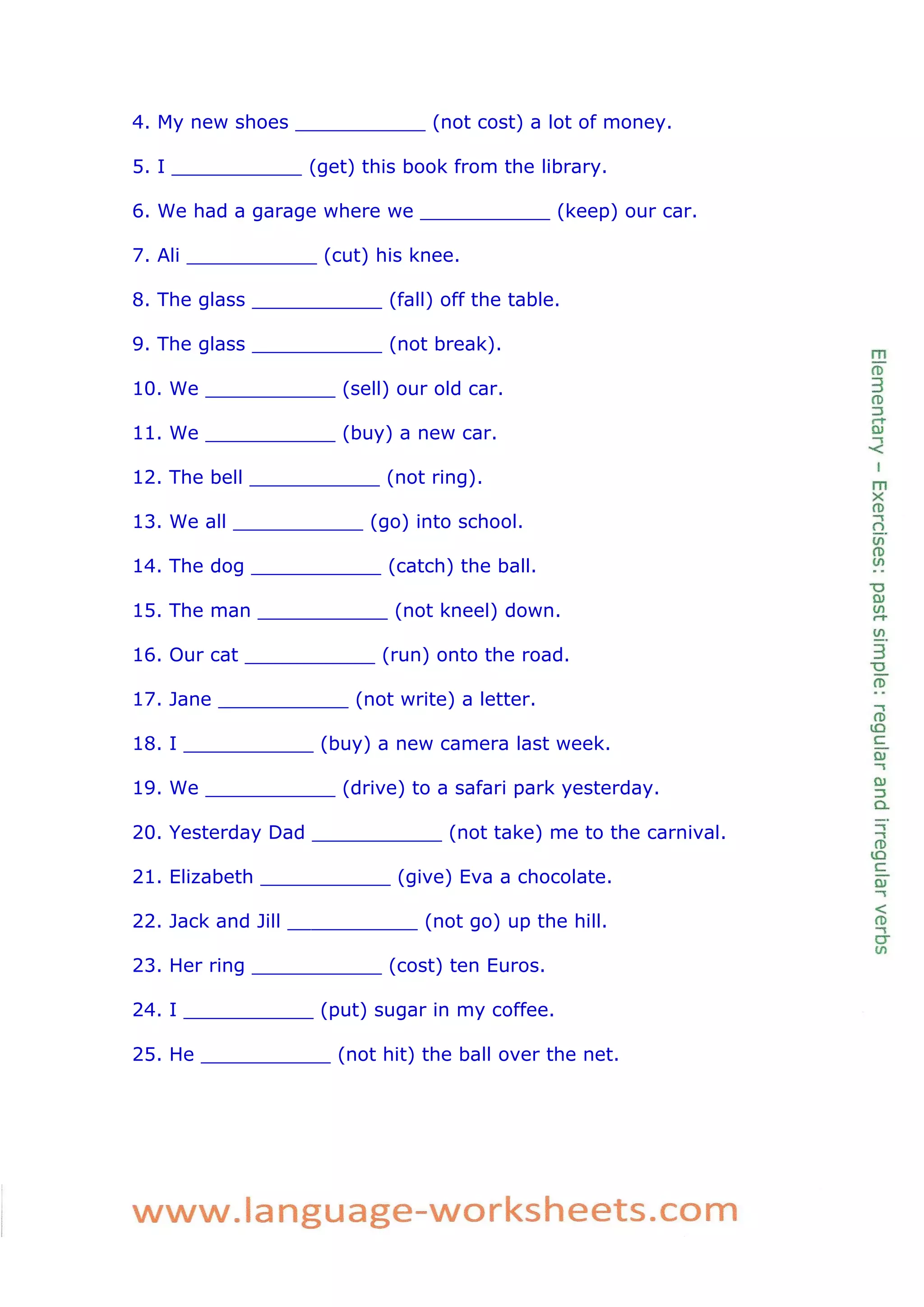 4. My new shoes ___________ (not cost) a lot of money. 
5. I ___________ (get) this book from the library. 
6. We had a garage where we ___________ (keep) our car. 
7. Ali ___________ (cut) his knee. 
8. The glass ___________ (fall) off the table. 
9. The glass ___________ (not break). 
10. We ___________ (sell) our old car. 
11. We ___________ (buy) a new car. 
12. The bell ___________ (not ring). 
13. We all ___________ (go) into school. 
14. The dog ___________ (catch) the ball. 
15. The man ___________ (not kneel) down. 
16. Our cat ___________ (run) onto the road. 
17. Jane ___________ (not write) a letter. 
18. I ___________ (buy) a new camera last week. 
19. We ___________ (drive) to a safari park yesterday. 
20. Yesterday Dad ___________ (not take) me to the carnival. 
21. Elizabeth ___________ (give) Eva a chocolate. 
22. Jack and Jill ___________ (not go) up the hill. 
23. Her ring ___________ (cost) ten Euros. 
24. I ___________ (put) sugar in my coffee. 
25. He ___________ (not hit) the ball over the net. 
