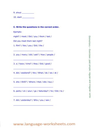 9. shout __________ 
10. start __________ 
C. Write the questions in the correct order. 
Ejemplo: 
night? / meet / Did / you / them / last / 
Did you meet them last night? 
1. film? / like / you / Did / the / 
_________________________________ 
2. you / many / did / ask? / How / people / 
_________________________________ 
3. a / have / time? / they / Did / good / 
_________________________________ 
4. did / weekend? / the / What / do / we / at / 
_________________________________ 
5. she / DVD? / Where / that / did / buy / 
_________________________________ 
6. party / on / your / go / Saturday? / he / Did / to / 
_________________________________ 
7. did / yesterday? / Who / you / see / 
_________________________________ 
 