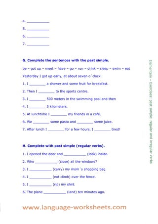 4. ___________ 
5. ___________ 
6. ___________ 
7. ___________ 
G. Complete the sentences with the past simple. 
be – got up – meet – have – go – run – drink – sleep – swim – eat 
Yesterday I got up early, at about seven o´clock. 
1. I ________ a shower and some fruit for breakfast. 
2. Then I ________ to the sports centre. 
3. I ________ 500 meters in the swimming pool and then 
4. I ________ 5 kilometers. 
5. At lunchtime I ________ my friends in a café. 
6. We ________ some pasta and ________ some juice. 
7. After lunch I ________ for a few hours, I ________ tired! 
H. Complete with past simple (regular verbs). 
1. I opened the door and ___________ (look) inside. 
2. Who ___________ (close) all the windows? 
3. I ___________ (carry) my mom´s shopping bag. 
4. I ___________ (not climb) over the fence. 
5. I ___________ (rip) my shirt. 
6. The plane ___________ (land) ten minutes ago. 
 