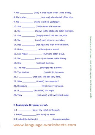 7. We ___________ (live) in that house when I was a baby. 
8. My brother ___________ (not cry) when he fell of his bike. 
9. We ___________ (walk) to school yesterday. 
10. She ___________ (smile) when she saw me. 
11. We ___________ (hurry) to the station to catch the train. 
12. She ___________ (laugh) when I told her the joke. 
13. We ___________ (race) each other on our bikes. 
14. Dad ___________ (not help) me with my homework. 
15. Helen ___________ (whisper) me a secret. 
16. Luis Miguel ___________ (hurry) to catch a bus. 
17. We ___________ (return) our books to the library. 
18. She ___________ (not kiss) the frog. 
19. The frog ___________ (change) into a prince. 
20. Two doctors ___________ (rush) into the room. 
21. I ___________ (not kick) the ball very hard. 
22. Who ___________ (invent) the computer? 
23. Dinosaurs ___________ (live) many years ago. 
24. It ___________ (not snow) last night. 
25. They ___________ (not work) until twelve last night. 
I. Past simple (irregular verbs). 
1. I ___________ (loose) my watch in the park. 
2. David ___________ (not hurt) his knee. 
3. I kicked the ball and it ___________ (break) a window.  