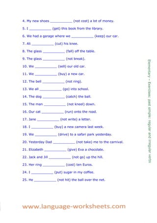 4. My new shoes ___________ (not cost) a lot of money. 
5. I ___________ (get) this book from the library. 
6. We had a garage where we ___________ (keep) our car. 
7. Ali ___________ (cut) his knee. 
8. The glass ___________ (fall) off the table. 
9. The glass ___________ (not break). 
10. We ___________ (sell) our old car. 
11. We ___________ (buy) a new car. 
12. The bell ___________ (not ring). 
13. We all ___________ (go) into school. 
14. The dog ___________ (catch) the ball. 
15. The man ___________ (not kneel) down. 
16. Our cat ___________ (run) onto the road. 
17. Jane ___________ (not write) a letter. 
18. I ___________ (buy) a new camera last week. 
19. We ___________ (drive) to a safari park yesterday. 
20. Yesterday Dad ___________ (not take) me to the carnival. 
21. Elizabeth ___________ (give) Eva a chocolate. 
22. Jack and Jill ___________ (not go) up the hill. 
23. Her ring ___________ (cost) ten Euros. 
24. I ___________ (put) sugar in my coffee. 
25. He ___________ (not hit) the ball over the net. 
