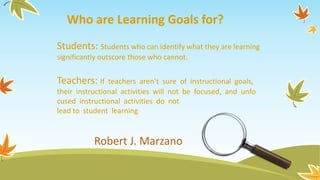 Robert J. Marzano
Who are Learning Goals for?
Students: Students who can identify what they are learning
significantly outscore those who cannot.
Teachers: If teachers aren’t sure of instructional goals,
their instructional activities will not be focused, and unfo
cused instructional activities do not
lead to student learning
 