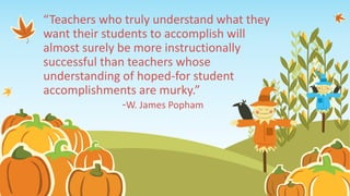 “Teachers who truly understand what they
want their students to accomplish will
almost surely be more instructionally
successful than teachers whose
understanding of hoped-for student
accomplishments are murky.”
-W. James Popham
 