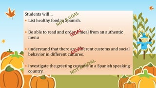Goal or Not a
Goal?
20
Students will…
 List healthy food in Spanish.
 Be able to read and order a meal from an authentic
menu
 understand that there are different customs and social
behavior in different cultures.
 investigate the greeting customs in a Spanish speaking
country.
 