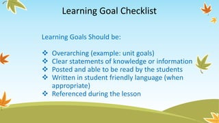 Learning Goal Checklist
Learning Goals Should be:
 Overarching (example: unit goals)
 Clear statements of knowledge or information
 Posted and able to be read by the students
 Written in student friendly language (when
appropriate)
 Referenced during the lesson
 