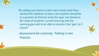“By setting out clearly in their own minds what they
wanted the students to learn, the teachers would be
in a position to find out what the ‘gap’ was between
the state of students’ current learning and the
learning goal and to be able to monitor that ‘gap’ as it
closed.”
--Assessment for Learning: Putting it into
Practice
 