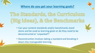 Where do you get your learning goals?
• Can your content standards and/or benchmarks stand
alone and be used as learning goals or do they need to be
deconstructed or ‘unpacked’?
• Deconstruction involves taking a standard and breaking it
down into manageable learning.
 