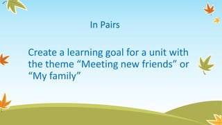 Create a learning goal for a unit with
the theme “Meeting new friends” or
“My family”
In Pairs
 