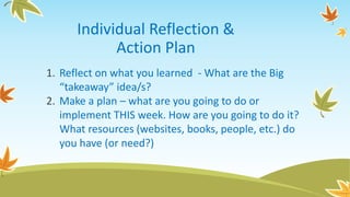 Individual Reflection &
Action Plan
1. Reflect on what you learned - What are the Big
“takeaway” idea/s?
2. Make a plan – what are you going to do or
implement THIS week. How are you going to do it?
What resources (websites, books, people, etc.) do
you have (or need?)
 