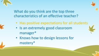 What do you think are the top three
characteristics of an effective teacher?
• Has positive expectations for all students
• Is an extremely good classroom
manager*
• Knows how to design lessons for
mastery*
 