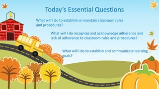 Today’s Essential Questions
What will I do to establish or maintain classroom rules
and procedures?
What will I do to establish and communicate learning
goals?
What will I do recognize and acknowledge adherence and
lack of adherence to classroom rules and procedures?
 