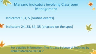Marzano indicators involving Classroom
Management
Indicators 1, 4, 5 (routine events)
Indicators 24, 33, 34, 35 (enacted on the spot)
For detailed information: The Art and Science of Teaching by
Robert Marzano Ch 6 & 7
 