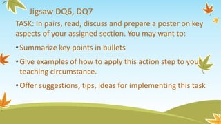 Jigsaw DQ6, DQ7
TASK: In pairs, read, discuss and prepare a poster on key
aspects of your assigned section. You may want to:
•Summarize key points in bullets
•Give examples of how to apply this action step to your
teaching circumstance.
•Offer suggestions, tips, ideas for implementing this task
 