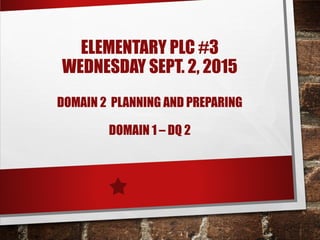 ELEMENTARY PLC #3
WEDNESDAY SEPT. 2, 2015
DOMAIN 2 PLANNING AND PREPARING
DOMAIN 1 – DQ 2
 