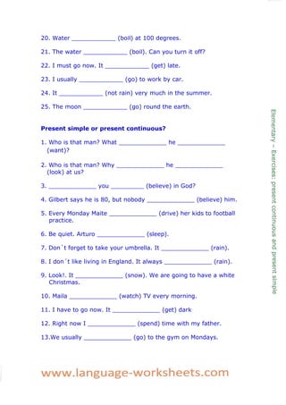 20. Water ____________ (boil) at 100 degrees.

21. The water ____________ (boil). Can you turn it off?

22. I must go now. It ____________ (get) late.

23. I usually ____________ (go) to work by car.

24. It ____________ (not rain) very much in the summer.

25. The moon ____________ (go) round the earth.


Present simple or present continuous?

1. Who is that man? What _____________ he _____________
  (want)?

2. Who is that man? Why _____________ he _____________
  (look) at us?

3. _____________ you _________ (believe) in God?

4. Gilbert says he is 80, but nobody _____________ (believe) him.

5. Every Monday Maite _____________ (drive) her kids to football
   practice.

6. Be quiet. Arturo _____________ (sleep).

7. Don´t forget to take your umbrella. It _____________ (rain).

8. I don´t like living in England. It always _____________ (rain).

9. Look!. It _____________ (snow). We are going to have a white
   Christmas.

10. Maila _____________ (watch) TV every morning.

11. I have to go now. It _____________ (get) dark

12. Right now I _____________ (spend) time with my father.

13.We usually _____________ (go) to the gym on Mondays.
 