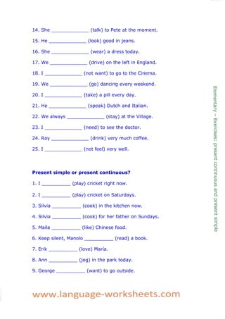 14. She _____________ (talk) to Pete at the moment.

15. He _____________ (look) good in jeans.

16. She _____________ (wear) a dress today.

17. We _____________ (drive) on the left in England.

18. I _____________ (not want) to go to the Cinema.

19. We _____________ (go) dancing every weekend.

20. I _____________ (take) a pill every day.

21. He _____________ (speak) Dutch and Italian.

22. We always _____________ (stay) at the Village.

23. I _____________ (need) to see the doctor.

24. Ray _____________ (drink) very much coffee.

25. I _____________ (not feel) very well.




Present simple or present continuous?

1. I __________ (play) cricket right now.

2. I __________ (play) cricket on Saturdays.

3. Silvia __________ (cook) in the kitchen now.

4. Silvia __________ (cook) for her father on Sundays.

5. Maila __________ (like) Chinese food.

6. Keep silent, Manolo __________ (read) a book.

7. Erik __________ (love) María.

8. Ann __________ (jog) in the park today.

9. George __________ (want) to go outside.
 