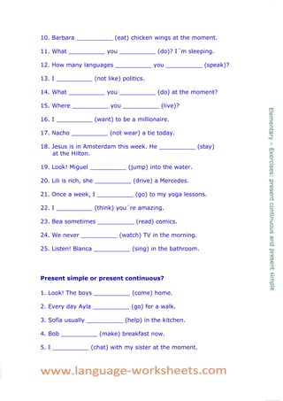 10. Barbara __________ (eat) chicken wings at the moment.

11. What __________ you __________ (do)? I´m sleeping.

12. How many languages __________ you __________ (speak)?

13. I __________ (not like) politics.

14. What __________ you __________ (do) at the moment?

15. Where __________ you __________ (live)?

16. I __________ (want) to be a millionaire.

17. Nacho __________ (not wear) a tie today.

18. Jesus is in Amsterdam this week. He __________ (stay)
    at the Hilton.

19. Look! Miguel __________ (jump) into the water.

20. Lili is rich, she __________ (drive) a Mercedes.

21. Once a week, I __________ (go) to my yoga lessons.

22. I __________ (think) you´re amazing.

23. Bea sometimes __________ (read) comics.

24. We never __________ (watch) TV in the morning.

25. Listen! Blanca __________ (sing) in the bathroom.




Present simple or present continuous?

1. Look! The boys __________ (come) home.

2. Every day Ayla __________ (go) for a walk.

3. Sofía usually __________ (help) in the kitchen.

4. Bob __________ (make) breakfast now.

5. I __________ (chat) with my sister at the moment.
 