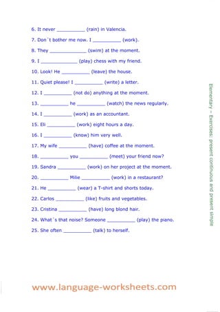 6. It never __________ (rain) in Valencia.

7. Don´t bother me now. I __________ (work).

8. They _____________ (swim) at the moment.

9. I _____________ (play) chess with my friend.

10. Look! He __________ (leave) the house.

11. Quiet please! I __________ (write) a letter.

12. I __________ (not do) anything at the moment.

13. __________ he __________ (watch) the news regularly.

14. I __________ (work) as an accountant.

15. Eli __________ (work) eight hours a day.

16. I __________ (know) him very well.

17. My wife __________ (have) coffee at the moment.

18. __________ you __________ (meet) your friend now?

19. Sandra __________ (work) on her project at the moment.

20. __________ Milie __________ (work) in a restaurant?

21. He __________ (wear) a T-shirt and shorts today.

22. Carlos __________ (like) fruits and vegetables.

23. Cristina __________ (have) long blond hair.

24. What´s that noise? Someone __________ (play) the piano.

25. She often __________ (talk) to herself.
 