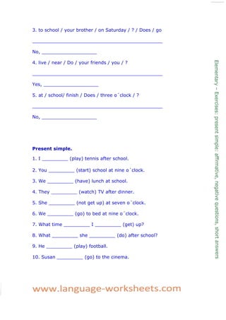 3. to school / your brother / on Saturday / ? / Does / go
_____________________________________________
No, ___________________
4. live / near / Do / your friends / you / ?
_____________________________________________
Yes, ___________________
5. at / school/ finish / Does / three o´clock / ?
_____________________________________________
No, ___________________
Present simple.
1. I _________ (play) tennis after school.
2. You _________ (start) school at nine o´clock.
3. We _________ (have) lunch at school.
4. They _________ (watch) TV after dinner.
5. She _________ (not get up) at seven o´clock.
6. We _________ (go) to bed at nine o´clock.
7. What time _________ I _________ (get) up?
8. What _________ she _________ (do) after school?
9. He _________ (play) football.
10. Susan _________ (go) to the cinema.
 