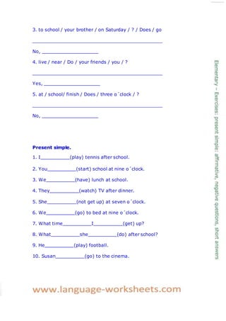 3. to school / your brother / on Saturday / ? / Does / go
No,
4. live / near / Do / your friends / you / ?
Yes,
5. at / school/ finish / Does / three o´clock / ?
No,
Present simple.
1. I (play) tennis after school.
2. You (start) school at nine o´clock.
3. We (have) lunch at school.
4. They (watch) TV after dinner.
5. She (not get up) at seven o´clock.
6. We (go) to bed at nine o´clock.
7. What time I (get) up?
8. What she (do) after school?
9. He (play) football.
10. Susan (go) to the cinema.
 