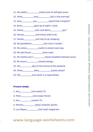 11. My mother (start) work at half past seven.
12. What they (do) in the evening?
13. How you (spell) that in English?
14. Brian (get) up at eight o´clock.
15. Where John and Martin (go ?
16. Serena (not know) what to do.
17. Wendy (not like) to do shopping.
18. My grandfather (not live) in London.
19. My sisters (walk) to school every day.
20. My best friend _ (like) math.
21. My brother and I (have) breakfast half past seven.
22. My cousin (study) biology.
23. We (go) to the cinema at the weekend.
24. When Mary (start) school?
25. Gill (not work) in a supermarket.
Present simple.
1. Ana (not watch) TV.
2. Peter (not study) French.
3. Javi (watch) TV.
4. Antonio (play) computer games.
5. Luis Miguel (not read) magazines.
 