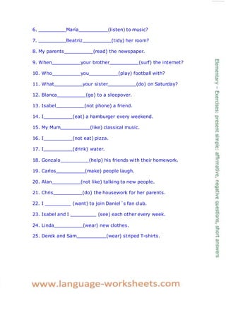 6. María (listen) to music?
7. Beatriz (tidy) her room?
8. My parents (read) the newspaper.
9. When your brother (surf) the internet?
10. Who you (play) football with?
11. What your sister (do) on Saturday?
12. Blanca (go) to a sleepover.
13. Isabel (not phone) a friend.
14. I (eat) a hamburger every weekend.
15. My Mum (like) classical music.
16. I (not eat) pizza.
17. I (drink) water.
18. Gonzalo (help) his friends with their homework.
19. Carlos (make) people laugh.
20. Alan (not like) talking to new people.
21. Chris (do) the housework for her parents.
22. I
23. Isabel and I
(want) to join Daniel´s fan club.
(see) each other every week.
24. Linda (wear) new clothes.
25. Derek and Sam (wear) striped T-shirts.
 