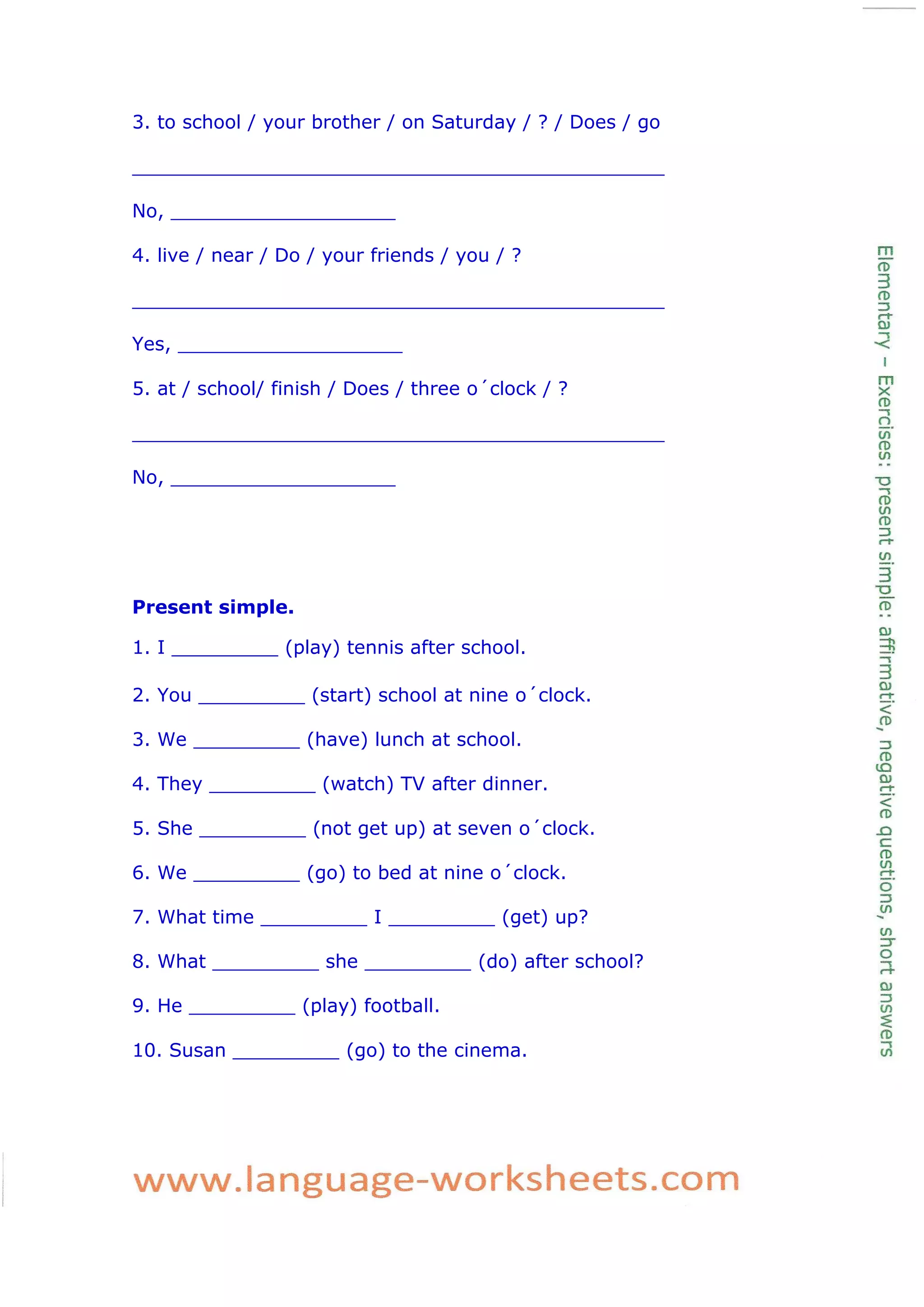 3. to school / your brother / on Saturday / ? / Does / go
_____________________________________________
No, ___________________
4. live / near / Do / your friends / you / ?
_____________________________________________
Yes, ___________________
5. at / school/ finish / Does / three o´clock / ?
_____________________________________________
No, ___________________
Present simple.
1. I _________ (play) tennis after school.
2. You _________ (start) school at nine o´clock.
3. We _________ (have) lunch at school.
4. They _________ (watch) TV after dinner.
5. She _________ (not get up) at seven o´clock.
6. We _________ (go) to bed at nine o´clock.
7. What time _________ I _________ (get) up?
8. What _________ she _________ (do) after school?
9. He _________ (play) football.
10. Susan _________ (go) to the cinema.
 