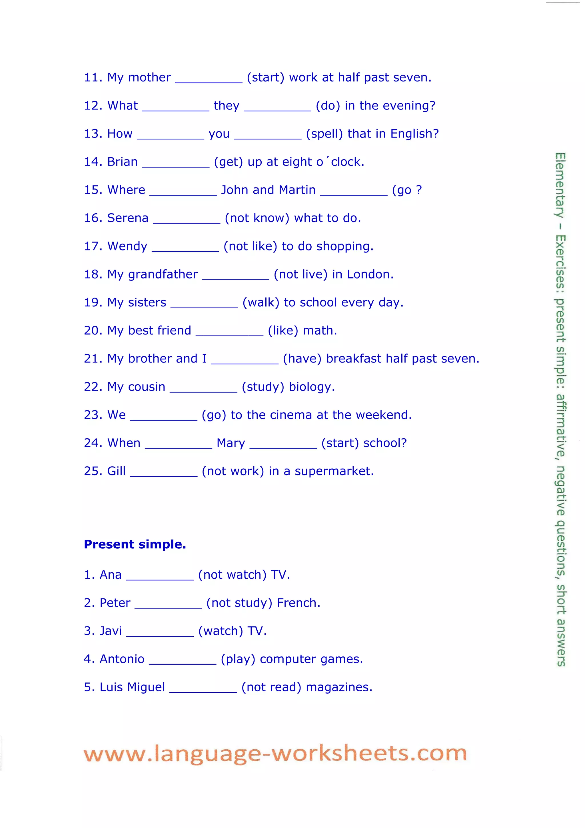 11. My mother _________ (start) work at half past seven.
12. What _________ they _________ (do) in the evening?
13. How _________ you _________ (spell) that in English?
14. Brian _________ (get) up at eight o´clock.
15. Where _________ John and Martin _________ (go ?
16. Serena _________ (not know) what to do.
17. Wendy _________ (not like) to do shopping.
18. My grandfather _________ (not live) in London.
19. My sisters _________ (walk) to school every day.
20. My best friend _________ (like) math.
21. My brother and I _________ (have) breakfast half past seven.
22. My cousin _________ (study) biology.
23. We _________ (go) to the cinema at the weekend.
24. When _________ Mary _________ (start) school?
25. Gill _________ (not work) in a supermarket.
Present simple.
1. Ana _________ (not watch) TV.
2. Peter _________ (not study) French.
3. Javi _________ (watch) TV.
4. Antonio _________ (play) computer games.
5. Luis Miguel _________ (not read) magazines.
 