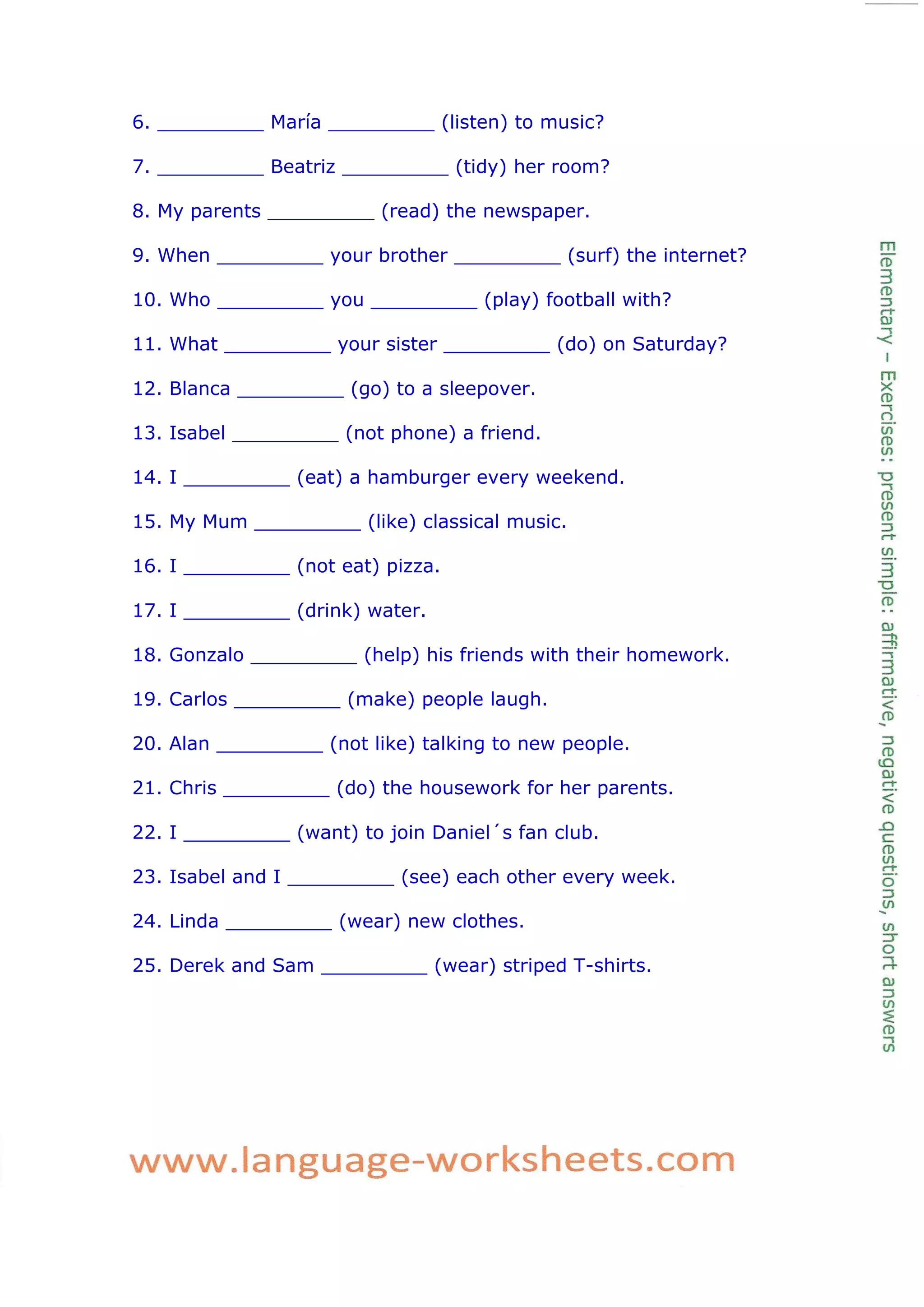 6. _________ María _________ (listen) to music?
7. _________ Beatriz _________ (tidy) her room?
8. My parents _________ (read) the newspaper.
9. When _________ your brother _________ (surf) the internet?
10. Who _________ you _________ (play) football with?
11. What _________ your sister _________ (do) on Saturday?
12. Blanca _________ (go) to a sleepover.
13. Isabel _________ (not phone) a friend.
14. I _________ (eat) a hamburger every weekend.
15. My Mum _________ (like) classical music.
16. I _________ (not eat) pizza.
17. I _________ (drink) water.
18. Gonzalo _________ (help) his friends with their homework.
19. Carlos _________ (make) people laugh.
20. Alan _________ (not like) talking to new people.
21. Chris _________ (do) the housework for her parents.
22. I _________ (want) to join Daniel´s fan club.
23. Isabel and I _________ (see) each other every week.
24. Linda _________ (wear) new clothes.
25. Derek and Sam _________ (wear) striped T-shirts.
 