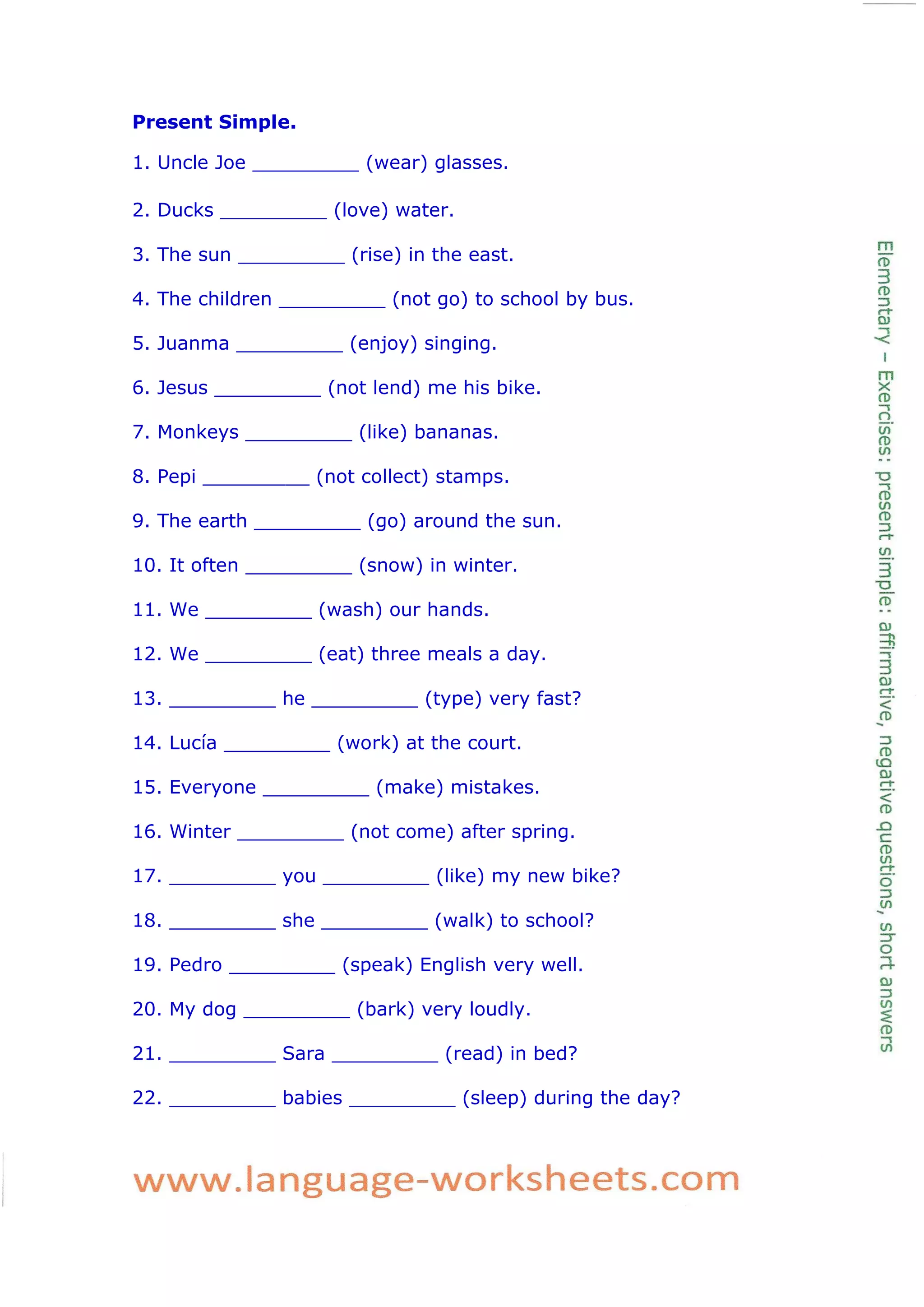 Present Simple.
1. Uncle Joe _________ (wear) glasses.
2. Ducks _________ (love) water.
3. The sun _________ (rise) in the east.
4. The children _________ (not go) to school by bus.
5. Juanma _________ (enjoy) singing.
6. Jesus _________ (not lend) me his bike.
7. Monkeys _________ (like) bananas.
8. Pepi _________ (not collect) stamps.
9. The earth _________ (go) around the sun.
10. It often _________ (snow) in winter.
11. We _________ (wash) our hands.
12. We _________ (eat) three meals a day.
13. _________ he _________ (type) very fast?
14. Lucía _________ (work) at the court.
15. Everyone _________ (make) mistakes.
16. Winter _________ (not come) after spring.
17. _________ you _________ (like) my new bike?
18. _________ she _________ (walk) to school?
19. Pedro _________ (speak) English very well.
20. My dog _________ (bark) very loudly.
21. _________ Sara _________ (read) in bed?
22. _________ babies _________ (sleep) during the day?
 