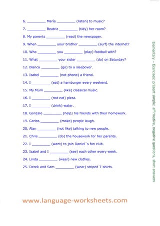 6. _________ María _________ (listen) to music?
7. _________ Beatriz _________ (tidy) her room?
8. My parents _________ (read) the newspaper.
9. When _________ your brother _________ (surf) the internet?
10. Who _________ you _________ (play) football with?
11. What _________ your sister _________ (do) on Saturday?
12. Blanca _________ (go) to a sleepover.
13. Isabel _________ (not phone) a friend.
14. I _________ (eat) a hamburger every weekend.
15. My Mum _________ (like) classical music.
16. I _________ (not eat) pizza.
17. I _________ (drink) water.
18. Gonzalo _________ (help) his friends with their homework.
19. Carlos _________ (make) people laugh.
20. Alan _________ (not like) talking to new people.
21. Chris _________ (do) the housework for her parents.
22. I _________ (want) to join Daniel´s fan club.
23. Isabel and I _________ (see) each other every week.
24. Linda _________ (wear) new clothes.
25. Derek and Sam _________ (wear) striped T-shirts.
 